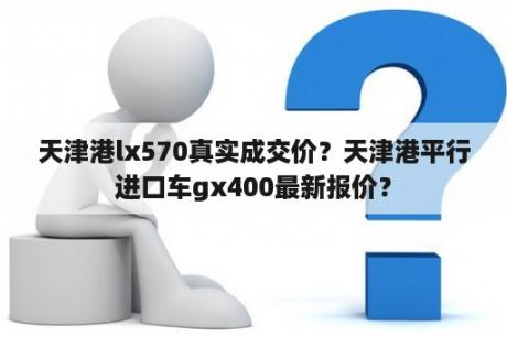 天津港lx570真实成交价？天津港平行进口车gx400最新报价？