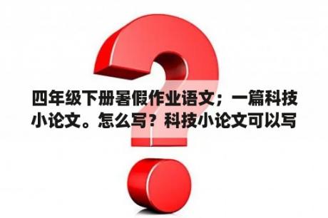 四年级下册暑假作业语文；一篇科技小论文。怎么写？科技小论文可以写什么内容？