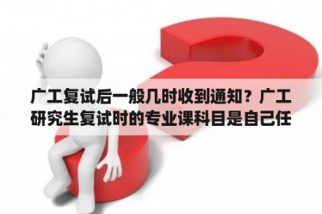 广工复试后一般几时收到通知？广工研究生复试时的专业课科目是自己任选的吗？