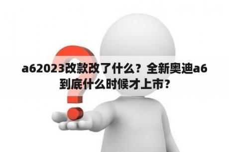 a62023改款改了什么？全新奥迪a6到底什么时候才上市？