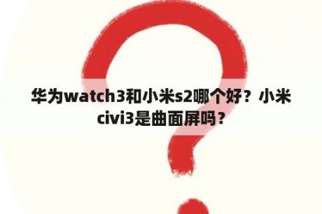 华为watch3和小米s2哪个好？小米civi3是曲面屏吗？