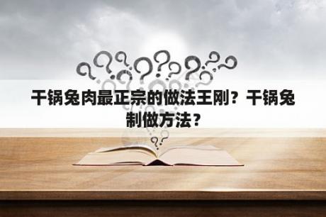 干锅兔肉最正宗的做法王刚？干锅兔制做方法？