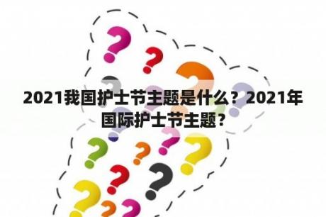 2021我国护士节主题是什么？2021年国际护士节主题？