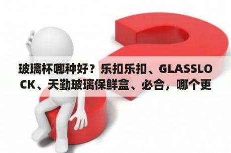 玻璃杯哪种好？乐扣乐扣、GLASSLOCK、天勤玻璃保鲜盒、必合，哪个更好些呀？