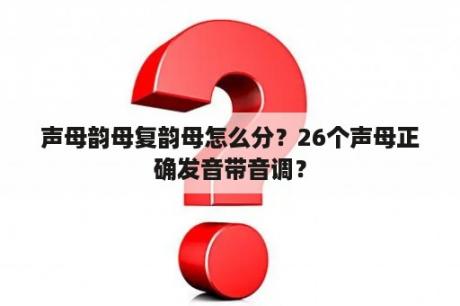 声母韵母复韵母怎么分？26个声母正确发音带音调？