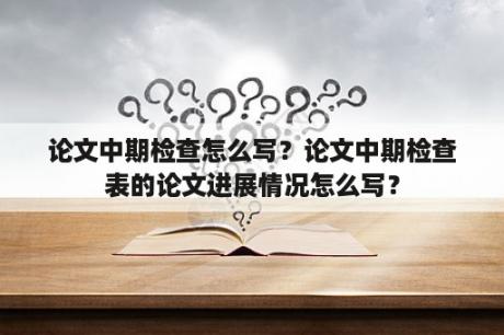 论文中期检查怎么写？论文中期检查表的论文进展情况怎么写？