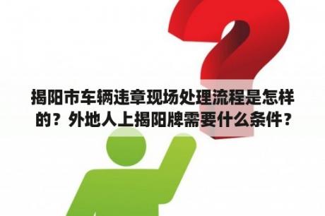 揭阳市车辆违章现场处理流程是怎样的？外地人上揭阳牌需要什么条件？