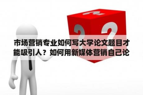 市场营销专业如何写大学论文题目才能吸引人？如何用新媒体营销自己论文？