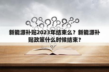 新能源补贴2023年结束么？新能源补贴政策什么时候结束？