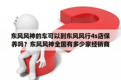 东风风神的车可以到东风风行4s店保养吗？东风风神全国有多少家经销商？