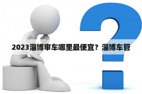 2023淄博审车哪里最便宜？淄博车管