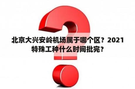 北京大兴安岭机场属于哪个区？2021特殊工种什么时间批完？