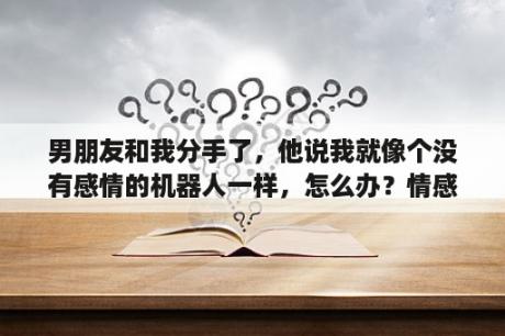 男朋友和我分手了，他说我就像个没有感情的机器人一样，怎么办？情感机器人