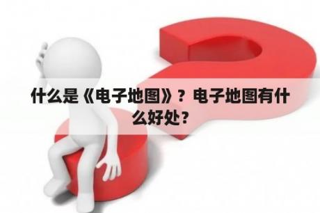 什么是《电子地图》？电子地图有什么好处？