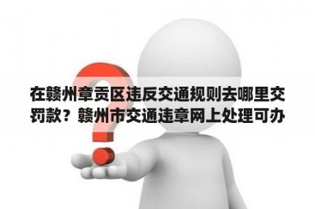 在赣州章贡区违反交通规则去哪里交罚款？赣州市交通违章网上处理可办理哪些事项？