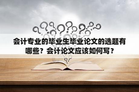 会计专业的毕业生毕业论文的选题有哪些？会计论文应该如何写？