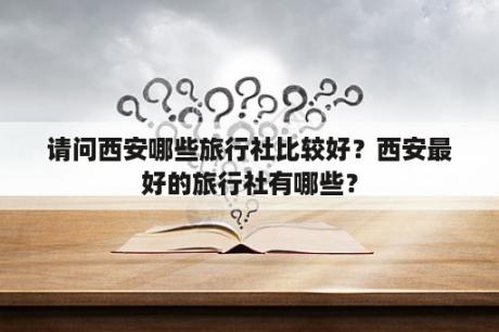 请问西安哪些旅行社比较好？西安最好的旅行社有哪些？