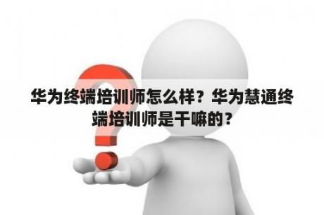 华为终端培训师怎么样？华为慧通终端培训师是干嘛的？