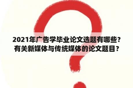 2021年广告学毕业论文选题有哪些？有关新媒体与传统媒体的论文题目？