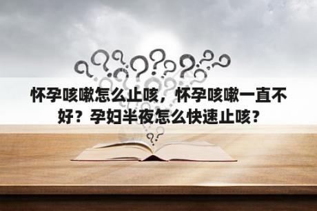 怀孕咳嗽怎么止咳，怀孕咳嗽一直不好？孕妇半夜怎么快速止咳？