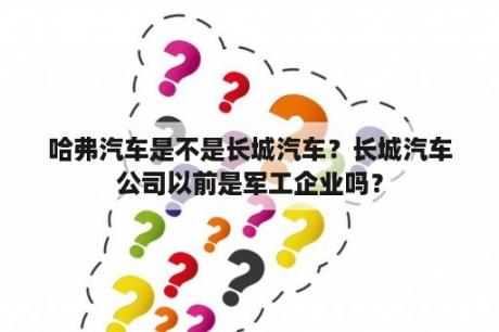 哈弗汽车是不是长城汽车？长城汽车公司以前是军工企业吗？