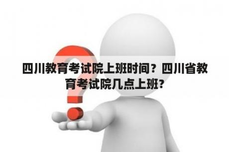 四川教育考试院上班时间？四川省教育考试院几点上班？