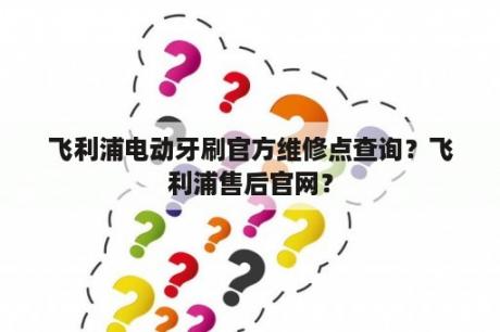 飞利浦电动牙刷官方维修点查询？飞利浦售后官网？