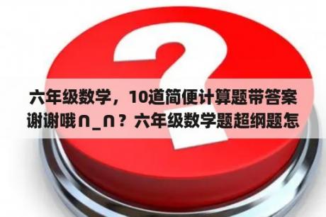 六年级数学，10道简便计算题带答案谢谢哦∩_∩？六年级数学题超纲题怎么应对？