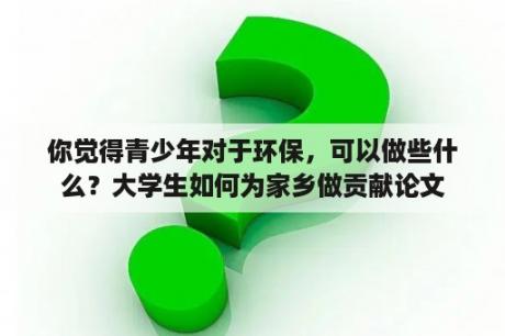 你觉得青少年对于环保，可以做些什么？大学生如何为家乡做贡献论文