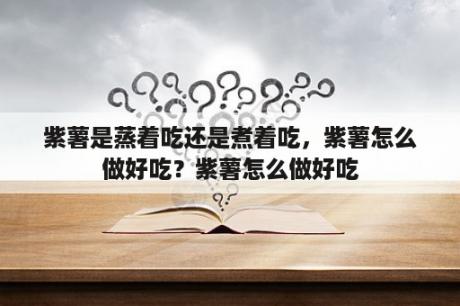 紫薯是蒸着吃还是煮着吃，紫薯怎么做好吃？紫薯怎么做好吃