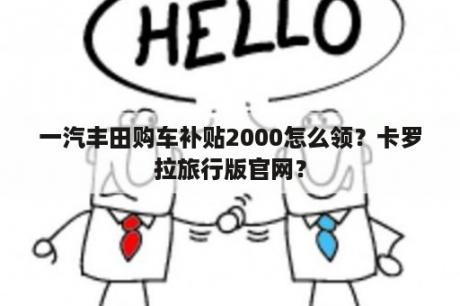 一汽丰田购车补贴2000怎么领？卡罗拉旅行版官网？