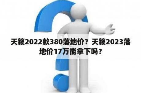 天籁2022款380落地价？天籁2023落地价17万能拿下吗？