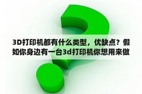 3D打印机都有什么类型，优缺点？假如你身边有一台3d打印机你想用来做什么？