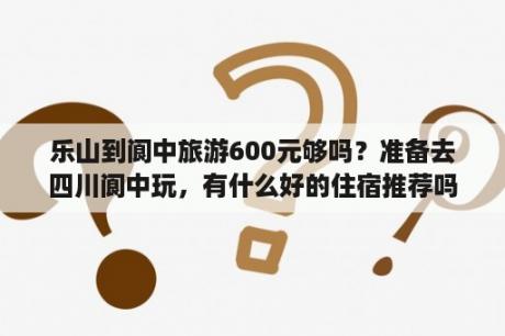 乐山到阆中旅游600元够吗？准备去四川阆中玩，有什么好的住宿推荐吗？