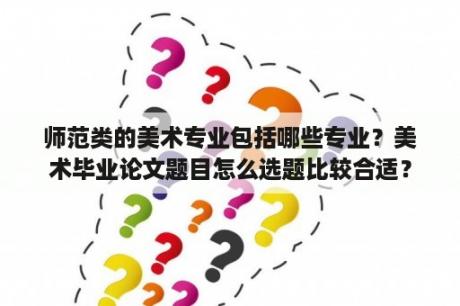 师范类的美术专业包括哪些专业？美术毕业论文题目怎么选题比较合适？