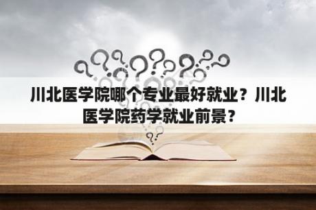 川北医学院哪个专业最好就业？川北医学院药学就业前景？