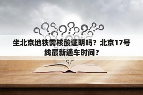 坐北京地铁需核酸证明吗？北京17号线最新通车时间？