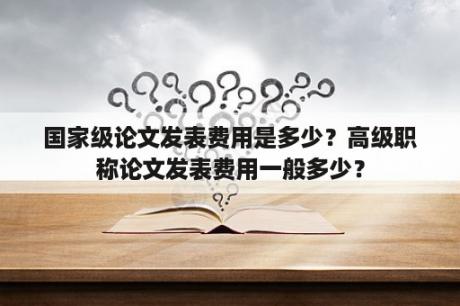 国家级论文发表费用是多少？高级职称论文发表费用一般多少？