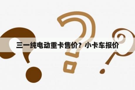 三一纯电动重卡售价？小卡车报价