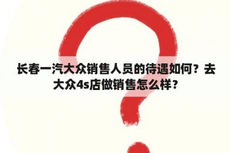 长春一汽大众销售人员的待遇如何？去大众4s店做销售怎么样？