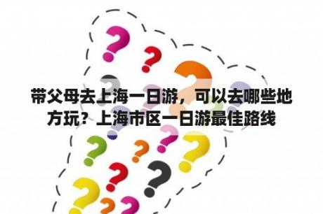 带父母去上海一日游，可以去哪些地方玩？上海市区一日游最佳路线