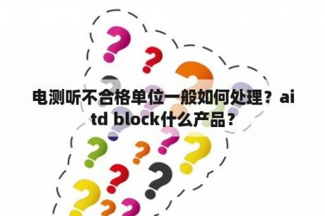 电测听不合格单位一般如何处理？aitd block什么产品？