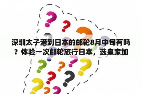 深圳太子港到日本的邮轮8月中旬有吗？体验一次邮轮旅行日本，选皇家加勒比还是歌诗达更好？