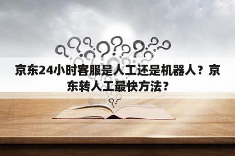 京东24小时客服是人工还是机器人？京东转人工最快方法？