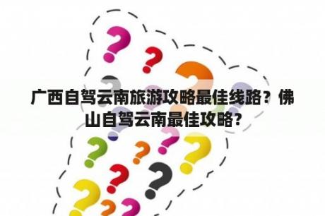 广西自驾云南旅游攻略最佳线路？佛山自驾云南最佳攻略？