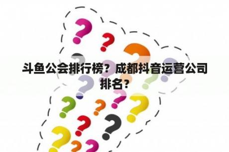 斗鱼公会排行榜？成都抖音运营公司排名？