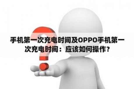 手机第一次充电时间及OPPO手机第一次充电时间：应该如何操作？