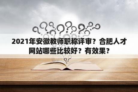 2021年安徽教师职称评审？合肥人才网站哪些比较好？有效果？