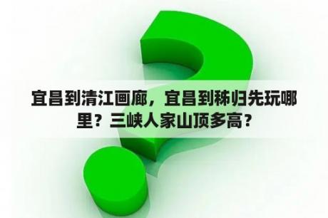 宜昌到清江画廊，宜昌到秭归先玩哪里？三峡人家山顶多高？