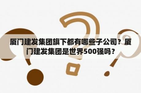 厦门建发集团旗下都有哪些子公司？厦门建发集团是世界500强吗？